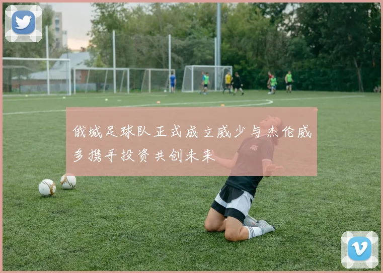 俄城足球队正式成立威少与杰伦威多携手投资共创未来